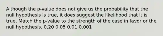 Although the p-value does not give us the probability that the null hypothesis is true, it does suggest the likelihood that it is true. Match the p-value to the strength of the case in favor or the null hypothesis. 0.20 0.05 0.01 0.001