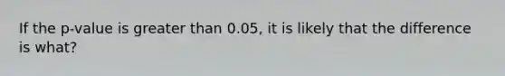 If the p-value is greater than 0.05, it is likely that the difference is what?