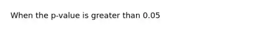 When the p-value is greater than 0.05