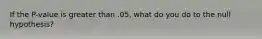 If the P-value is greater than .05, what do you do to the null hypothesis?