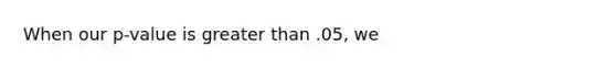 When our p-value is greater than .05, we