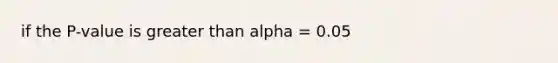 if the P-value is greater than alpha = 0.05