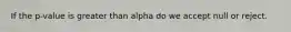 If the p-value is greater than alpha do we accept null or reject.