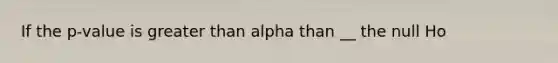 If the p-value is <a href='https://www.questionai.com/knowledge/ktgHnBD4o3-greater-than' class='anchor-knowledge'>greater than</a> alpha than __ the null Ho