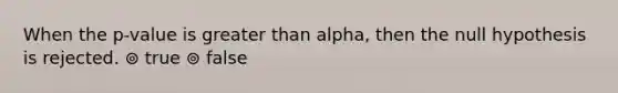 When the p-value is greater than alpha, then the null hypothesis is rejected. ⊚ true ⊚ false