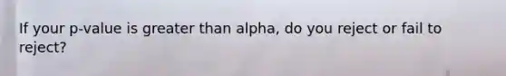 If your p-value is greater than alpha, do you reject or fail to reject?