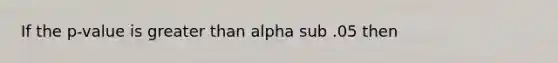 If the p-value is greater than alpha sub .05 then