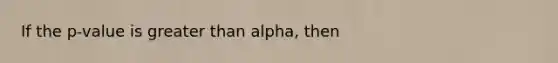 If the p-value is greater than alpha, then