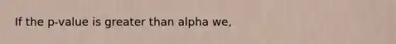 If the p-value is greater than alpha we,