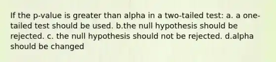 If the p-value is greater than alpha in a two-tailed test: a. a one-tailed test should be used. b.the null hypothesis should be rejected. c. the null hypothesis should not be rejected. d.alpha should be changed