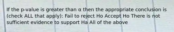 If the p-value is <a href='https://www.questionai.com/knowledge/ktgHnBD4o3-greater-than' class='anchor-knowledge'>greater than</a> α then the appropriate conclusion is (check ALL that apply): Fail to reject Ho Accept Ho There is not sufficient evidence to support Ha All of the above