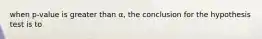 when p-value is greater than α, the conclusion for the hypothesis test is to
