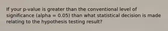 If your p-value is greater than the conventional level of significance (alpha = 0.05) than what statistical decision is made relating to the hypothesis testing result?