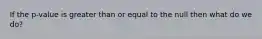 If the p-value is greater than or equal to the null then what do we do?