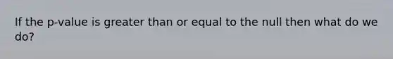 If the p-value is <a href='https://www.questionai.com/knowledge/kNDE5ipeE2-greater-than-or-equal-to' class='anchor-knowledge'><a href='https://www.questionai.com/knowledge/ktgHnBD4o3-greater-than' class='anchor-knowledge'>greater than</a> or equal to</a> the null then what do we do?