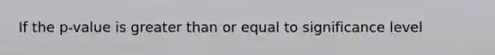 If the p-value is greater than or equal to significance level