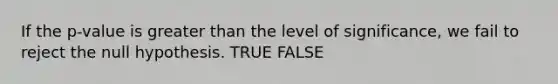 If the p-value is greater than the level of significance, we fail to reject the null hypothesis. TRUE FALSE