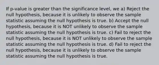 If p-value is greater than the significance level, we a) Reject the null hypothesis, because it is unlikely to observe the sample statistic assuming the null hypothesis is true. b) Accept the null hypothesis, because it is NOT unlikely to observe the sample statistic assuming the null hypothesis is true. c) Fail to reject the null hypothesis, because it is NOT unlikely to observe the sample statistic assuming the null hypothesis is true. d) Fail to reject the null hypothesis, because it is unlikely to observe the sample statistic assuming the null hypothesis is true.