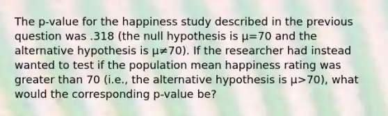 The p-value for the happiness study described in the previous question was .318 (the null hypothesis is μ=70 and the alternative hypothesis is μ≠70). If the researcher had instead wanted to test if the population mean happiness rating was <a href='https://www.questionai.com/knowledge/ktgHnBD4o3-greater-than' class='anchor-knowledge'>greater than</a> 70 (i.e., the alternative hypothesis is μ>70), what would the corresponding p-value be?