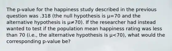 The p-value for the happiness study described in the previous question was .318 (the null hypothesis is μ=70 and the alternative hypothesis is μ≠70). If the researcher had instead wanted to test if the population mean happiness rating was less than 70 (i.e., the alternative hypothesis is μ<70), what would the corresponding p-value be?