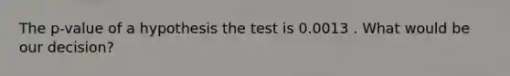 The p-value of a hypothesis the test is 0.0013 . What would be our decision?