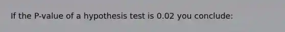 If the P-value of a hypothesis test is 0.02 you conclude: