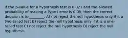 If the p-value for a hypothesis test is 0.027 and the allowed probability of making a Type I error is 0.05, then the correct decision is to ________. A) not reject the null hypothesis only if it a two-tailed test B) reject the null hypothesis only if it is a one-tailed test C) not reject the null hypothesis D) reject the null hypothesis