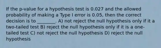 If the p-value for a hypothesis test is 0.027 and the allowed probability of making a Type I error is 0.05, then the correct decision is to ________. A) not reject the null hypothesis only if it a two-tailed test B) reject the null hypothesis only if it is a one-tailed test C) not reject the null hypothesis D) reject the null hypothesis