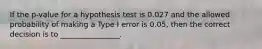 If the p-value for a hypothesis test is 0.027 and the allowed probability of making a Type I error is 0.05, then the correct decision is to ________________.