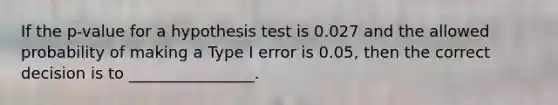 If the p-value for a hypothesis test is 0.027 and the allowed probability of making a Type I error is 0.05, then the correct decision is to ________________.