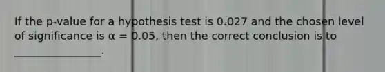 If the p-value for a hypothesis test is 0.027 and the chosen level of significance is α = 0.05, then the correct conclusion is to ________________.