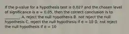 If the p-value for a hypothesis test is 0.027 and the chosen level of significance is α = 0.05, then the correct conclusion is to ________. A. reject the null hypothesis B. not reject the null hypothesis C. reject the null hypothesis if σ = 10 D. not reject the null hypothesis if σ = 10