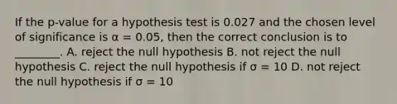 If the p-value for a hypothesis test is 0.027 and the chosen level of significance is α = 0.05, then the correct conclusion is to ________. A. reject the null hypothesis B. not reject the null hypothesis C. reject the null hypothesis if σ = 10 D. not reject the null hypothesis if σ = 10