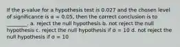 If the p-value for a hypothesis test is 0.027 and the chosen level of significance is α = 0.05, then the correct conclusion is to ________. a. reject the null hypothesis b. not reject the null hypothesis c. reject the null hypothesis if σ = 10 d. not reject the null hypothesis if σ = 10