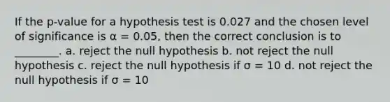 If the p-value for a hypothesis test is 0.027 and the chosen level of significance is α = 0.05, then the correct conclusion is to ________. a. reject the null hypothesis b. not reject the null hypothesis c. reject the null hypothesis if σ = 10 d. not reject the null hypothesis if σ = 10