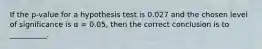 If the p-value for a hypothesis test is 0.027 and the chosen level of significance is α = 0.05, then the correct conclusion is to __________.