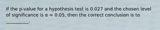 If the p-value for a hypothesis test is 0.027 and the chosen level of significance is α = 0.05, then the correct conclusion is to __________.