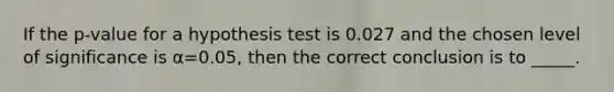 If the p-value for a hypothesis test is 0.027 and the chosen level of significance is α=0.05, then the correct conclusion is to _____.