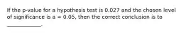 If the p-value for a hypothesis test is 0.027 and the chosen level of significance is a = 0.05, then the correct conclusion is to _____________.