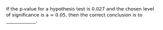 If the p-value for a hypothesis test is 0.027 and the chosen level of significance is a = 0.05, then the correct conclusion is to _____________.