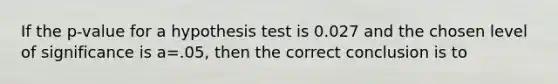 If the p-value for a hypothesis test is 0.027 and the chosen level of significance is a=.05, then the correct conclusion is to