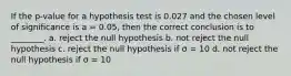 If the p-value for a hypothesis test is 0.027 and the chosen level of significance is a = 0.05, then the correct conclusion is to ________. a. reject the null hypothesis b. not reject the null hypothesis c. reject the null hypothesis if σ = 10 d. not reject the null hypothesis if σ = 10