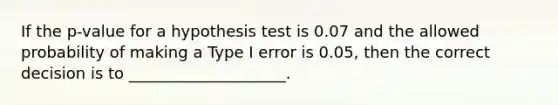 If the p-value for a hypothesis test is 0.07 and the allowed probability of making a Type I error is 0.05, then the correct decision is to ____________________.