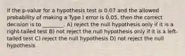 If the p-value for a hypothesis test is 0.07 and the allowed probability of making a Type I error is 0.05, then the correct decision is to ________. A) reject the null hypothesis only if it is a right-tailed test B) not reject the null hypothesis only if it is a left-tailed test C) reject the null hypothesis D) not reject the null hypothesis