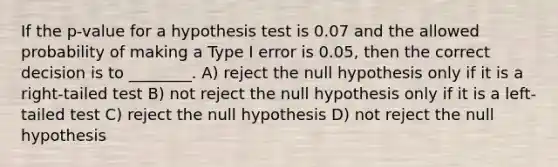 If the p-value for a hypothesis test is 0.07 and the allowed probability of making a Type I error is 0.05, then the correct decision is to ________. A) reject the null hypothesis only if it is a right-tailed test B) not reject the null hypothesis only if it is a left-tailed test C) reject the null hypothesis D) not reject the null hypothesis