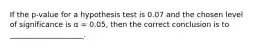 If the p-value for a hypothesis test is 0.07 and the chosen level of significance is α = 0.05, then the correct conclusion is to ____________________.