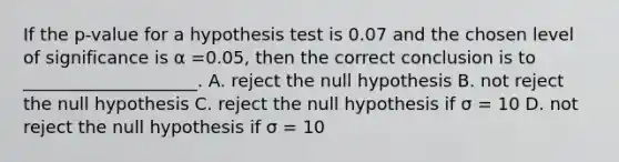 If the p-value for a hypothesis test is 0.07 and the chosen level of significance is α =0.05, then the correct conclusion is to ____________________. A. reject the null hypothesis B. not reject the null hypothesis C. reject the null hypothesis if σ = 10 D. not reject the null hypothesis if σ = 10