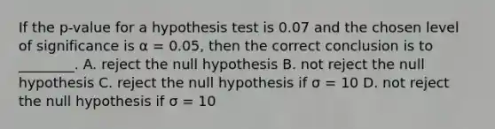 If the p-value for a hypothesis test is 0.07 and the chosen level of significance is α = 0.05, then the correct conclusion is to ________. A. reject the null hypothesis B. not reject the null hypothesis C. reject the null hypothesis if σ = 10 D. not reject the null hypothesis if σ = 10