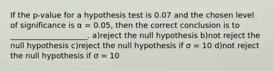 If the p-value for a hypothesis test is 0.07 and the chosen level of significance is α = 0.05, then the correct conclusion is to ____________________. a)reject the null hypothesis b)not reject the null hypothesis c)reject the null hypothesis if σ = 10 d)not reject the null hypothesis if σ = 10