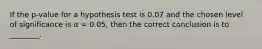 If the p-value for a hypothesis test is 0.07 and the chosen level of significance is α = 0.05, then the correct conclusion is to ________.